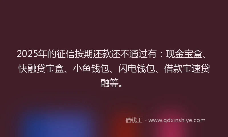 2025年的征信按期还款还不通过有：现金宝盒、快融贷宝盒、小鱼钱包、闪电钱包、借款宝速贷融等。