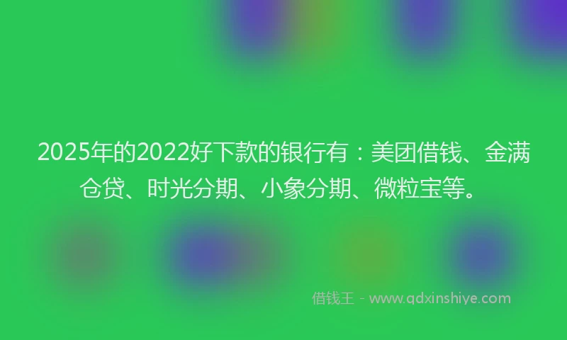 2025年的2022好下款的银行有：美团借钱、金满仓贷、时光分期、小象分期、微粒宝等。