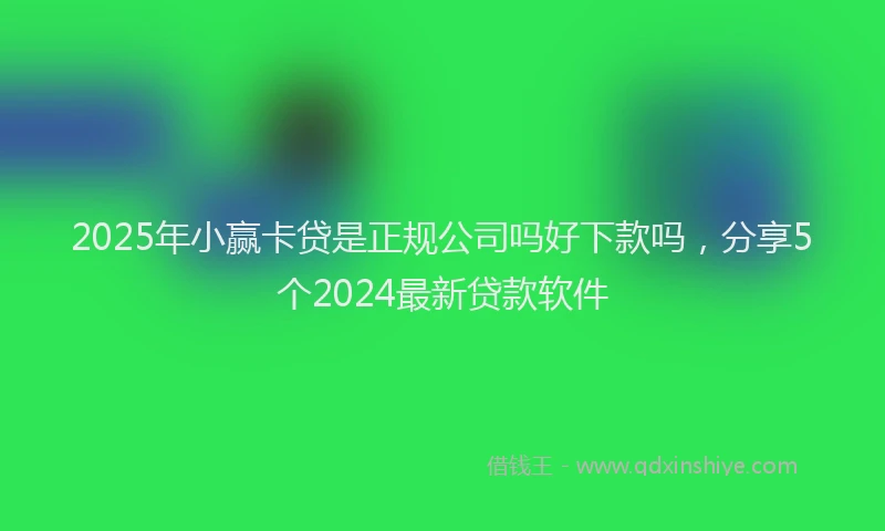 2025年小赢卡贷是正规公司吗好下款吗，分享5个2024最新贷款软件