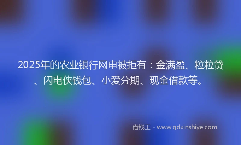 2025年的农业银行网申被拒有：金满盈、粒粒贷、闪电侠钱包、小爱分期、现金借款等。