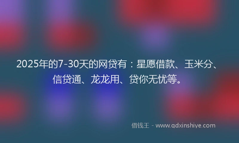 2025年的7-30天的网贷有：星愿借款、玉米分、信贷通、龙龙用、贷你无忧等。
