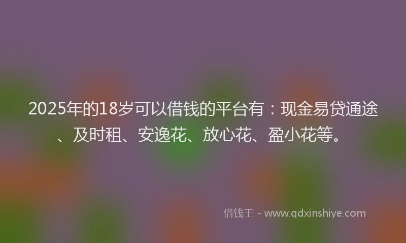 2025年的18岁可以借钱的平台有：现金易贷通途、及时租、安逸花、放心花、盈小花等。