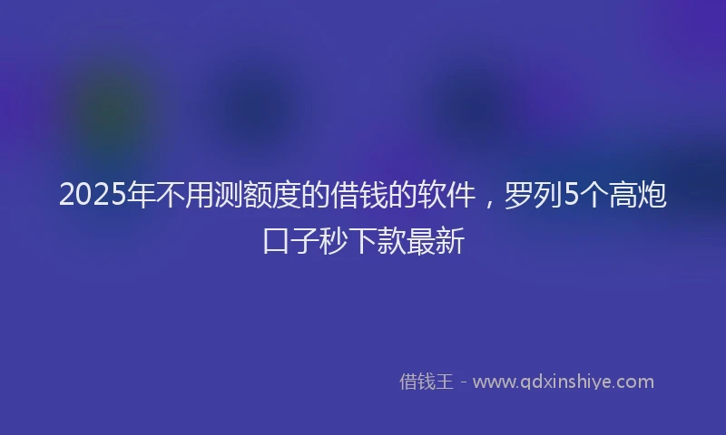 2025年不用测额度的借钱的软件，罗列5个高炮口子秒下款最新