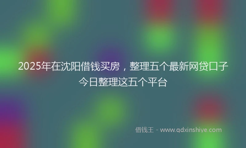 2025年在沈阳借钱买房，整理五个最新网贷口子今日整理这五个平台