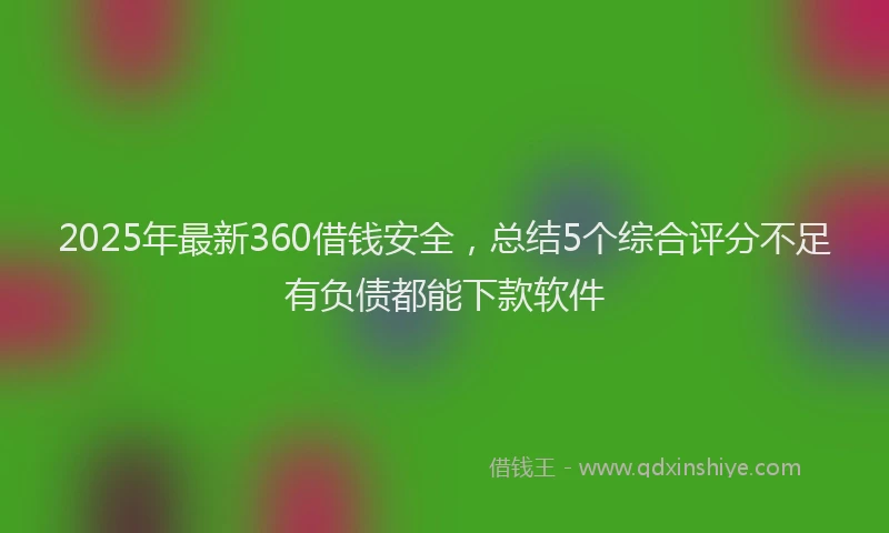 2025年最新360借钱安全，总结5个综合评分不足有负债都能下款软件