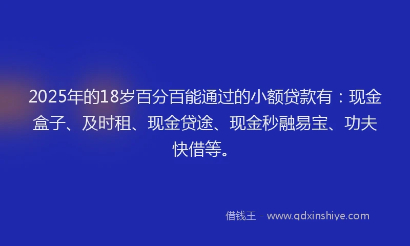 2025年的18岁百分百能通过的小额贷款有：现金盒子、及时租、现金贷途、现金秒融易宝、功夫快借等。