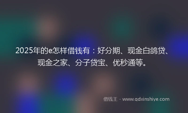 2025年的e怎样借钱有:好分期、现金白鸽贷、现金之家、分子贷宝、优秒通等。