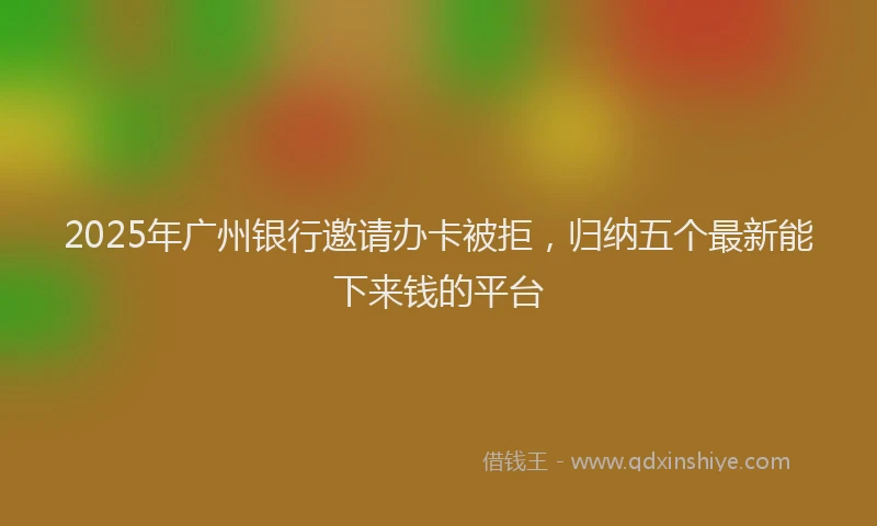 2025年广州银行邀请办卡被拒，归纳五个最新能下来钱的平台