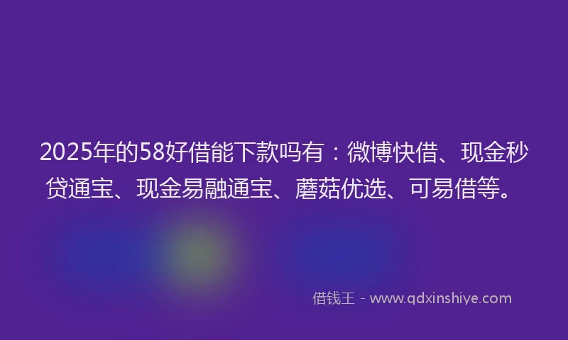2025年的58好借能下款吗有：微博快借、现金秒贷通宝、现金易融通宝、蘑菇优选、可易借等。