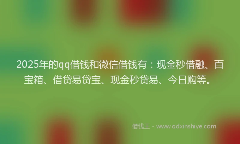 2025年的qq借钱和微信借钱有：现金秒借融、百宝箱、借贷易贷宝、现金秒贷易、今日购等。