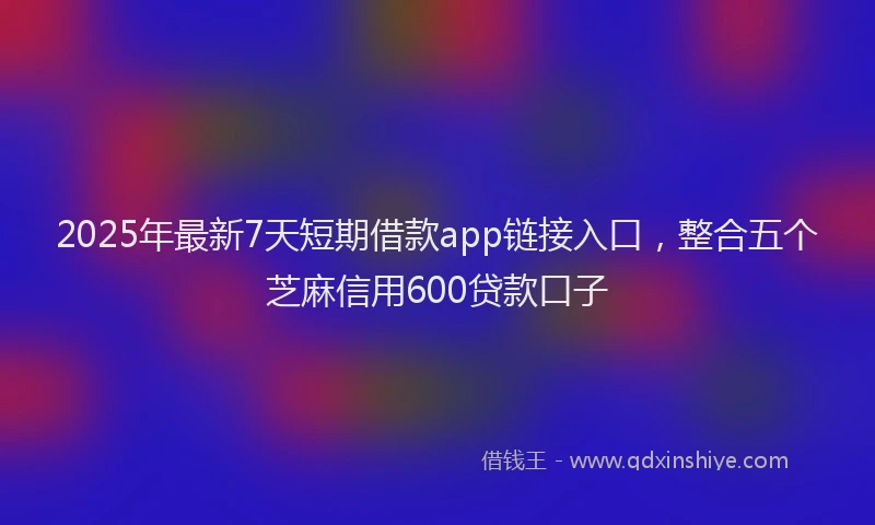 2025年最新7天短期借款app链接入口，整合五个芝麻信用600贷款口子