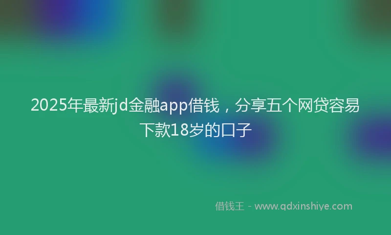 2025年最新jd金融app借钱，分享五个网贷容易下款18岁的口子