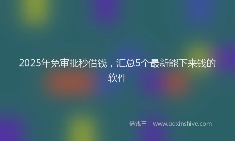 2025年免审批秒借钱，汇总5个最新能下来钱的软件