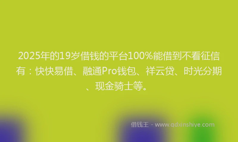 2025年的19岁借钱的平台100%能借到不看征信有：快快易借、融通Pro钱包、祥云贷、时光分期、现金骑士等。