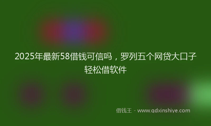 2025年最新58借钱可信吗，罗列五个网贷大口子轻松借软件