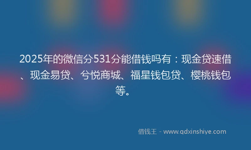 2025年的微信分531分能借钱吗有：现金贷速借、现金易贷、兮悦商城、福星钱包贷、樱桃钱包等。