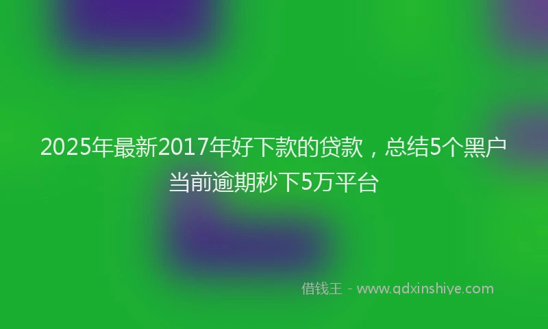 2025年最新2017年好下款的贷款，总结5个黑户当前逾期秒下5万平台