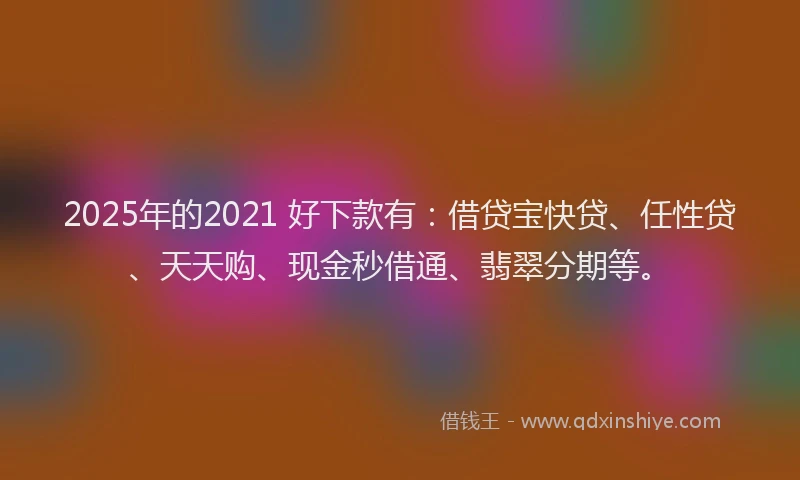 2025年的2021 好下款有：借贷宝快贷、任性贷、天天购、现金秒借通、翡翠分期等。