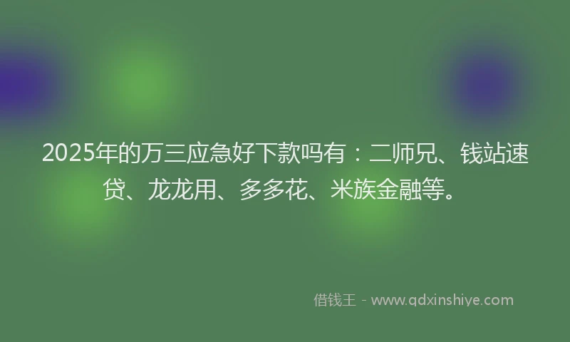 2025年的万三应急好下款吗有：二师兄、钱站速贷、龙龙用、多多花、米族金融等。