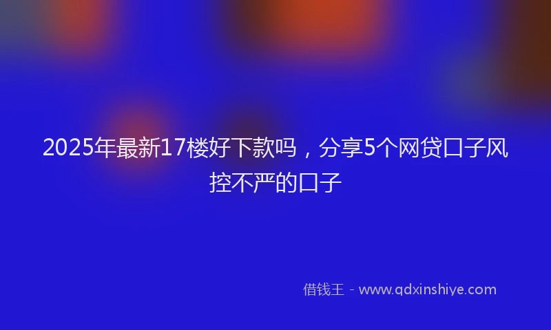 2025年最新17楼好下款吗，分享5个网贷口子风控不严的口子