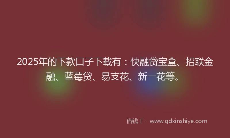 2025年的下款口子下载有：快融贷宝盒、招联金融、蓝莓贷、易支花、新一花等。
