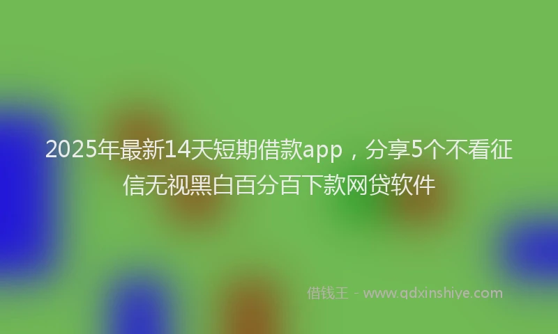 2025年最新14天短期借款app，分享5个不看征信无视黑白百分百下款网贷软件