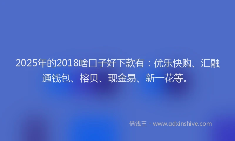 2025年的2018啥口子好下款有：优乐快购、汇融通钱包、榕贝、现金易、新一花等。