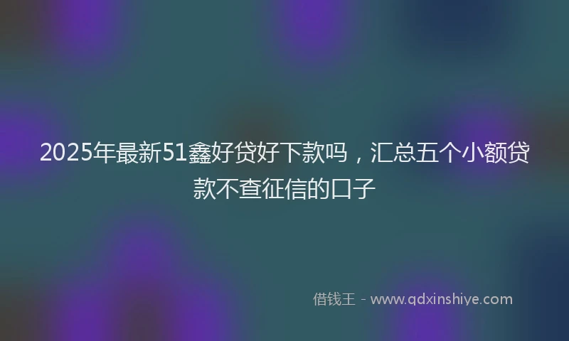 2025年最新51鑫好贷好下款吗，汇总五个小额贷款不查征信的口子