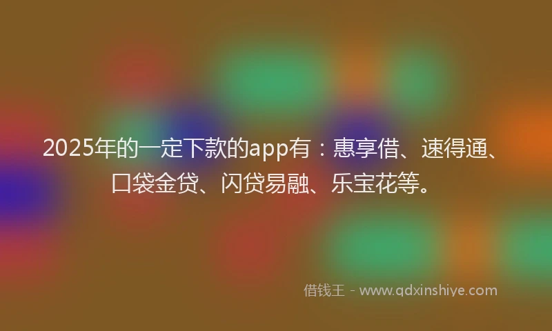 2025年的一定下款的app有：惠享借、速得通、口袋金贷、闪贷易融、乐宝花等。