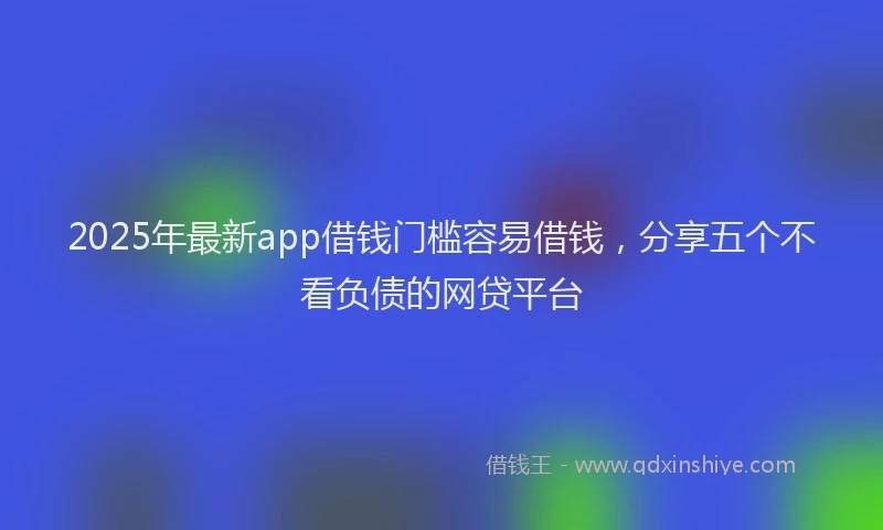 2025年最新app借钱门槛容易借钱，分享五个不看负债的网贷平台