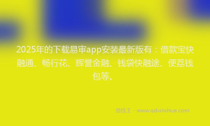 2025年的下载易审app安装最新版有：借款宝快融通、畅行花、辉誉金融、钱袋快融途、便荔钱包等。