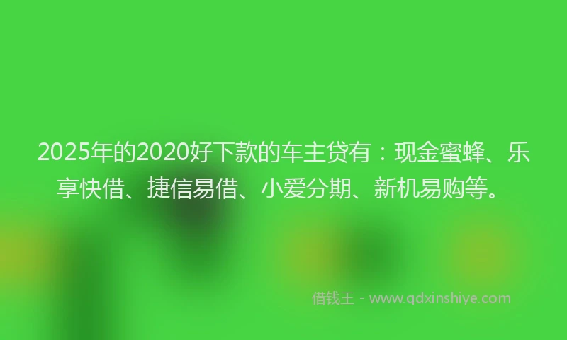 2025年的2020好下款的车主贷有：现金蜜蜂、乐享快借、捷信易借、小爱分期、新机易购等。
