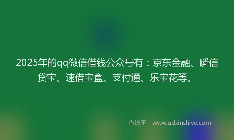2025年的qq微信借钱公众号有：京东金融、瞬信贷宝、速借宝盒、支付通、乐宝花等。
