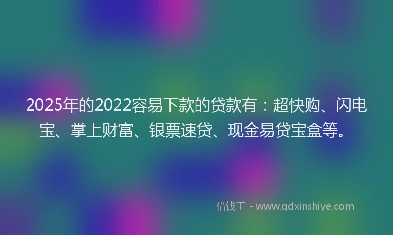 2025年的2022容易下款的贷款有：超快购、闪电宝、掌上财富、银票速贷、现金易贷宝盒等。