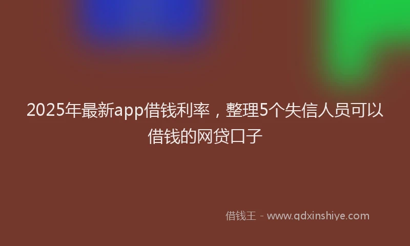 2025年最新app借钱利率，整理5个失信人员可以借钱的网贷口子