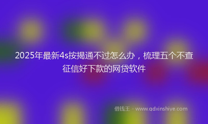 2025年最新4s按揭通不过怎么办，梳理五个不查征信好下款的网贷软件