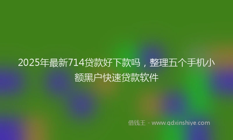 2025年最新714贷款好下款吗，整理五个手机小额黑户快速贷款软件
