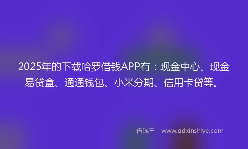 2025年的下载哈罗借钱APP有：现金中心、现金易贷盒、通通钱包、小米分期、信用卡贷等。