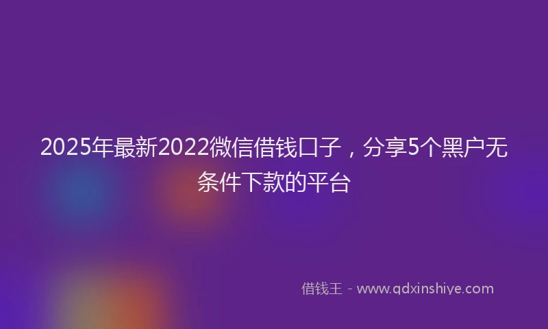 2025年最新2022微信借钱口子，分享5个黑户无条件下款的平台