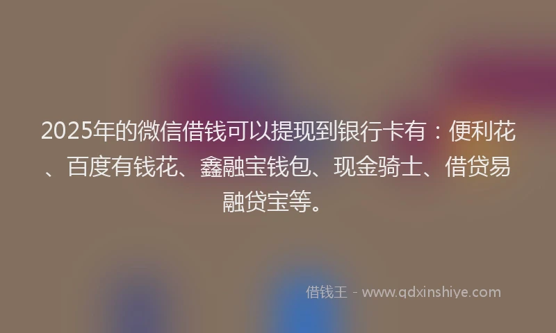 2025年的微信借钱可以提现到银行卡有：便利花、百度有钱花、鑫融宝钱包、现金骑士、借贷易融贷宝等。