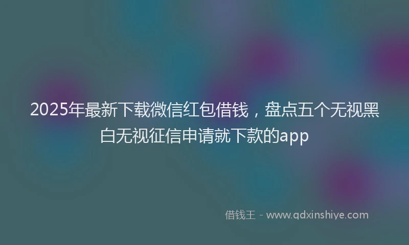 2025年最新下载微信红包借钱，盘点五个无视黑白无视征信申请就下款的app