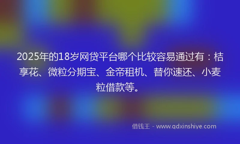 2025年的18岁网贷平台哪个比较容易通过有：桔享花、微粒分期宝、金帝租机、替你速还、小麦粒借款等。