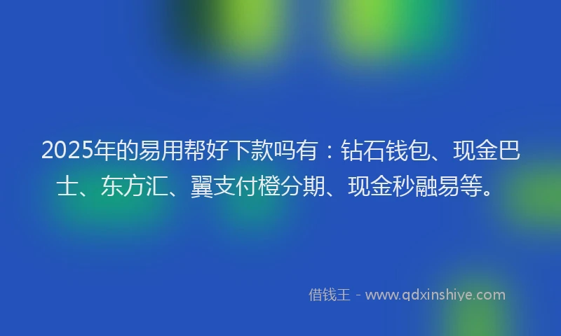2025年的易用帮好下款吗有：钻石钱包、现金巴士、东方汇、翼支付橙分期、现金秒融易等。
