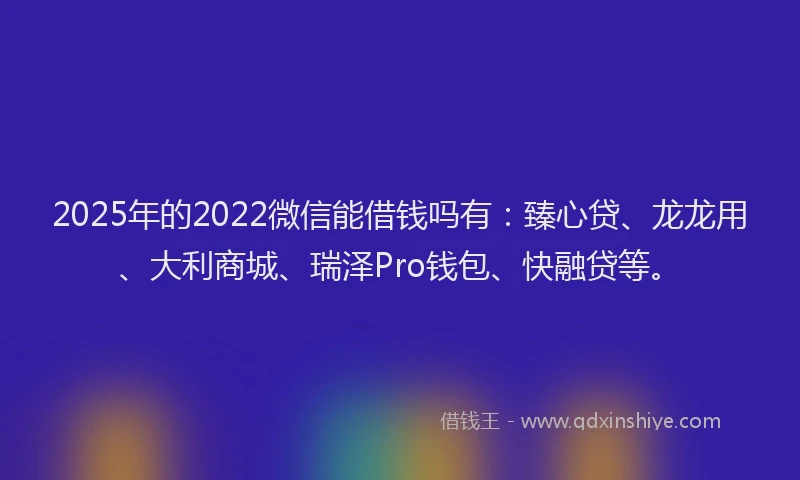 2025年的2022微信能借钱吗有：臻心贷、龙龙用、大利商城、瑞泽Pro钱包、快融贷等。