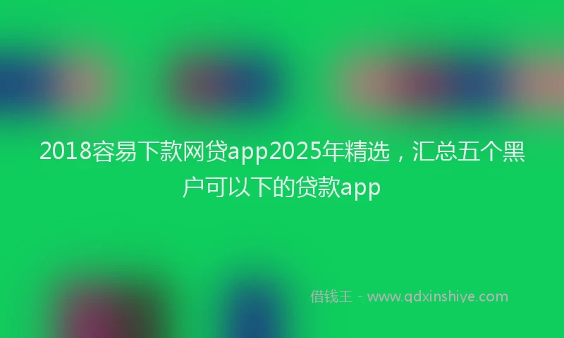 2018容易下款网贷app2025年精选，汇总五个黑户可以下的贷款app