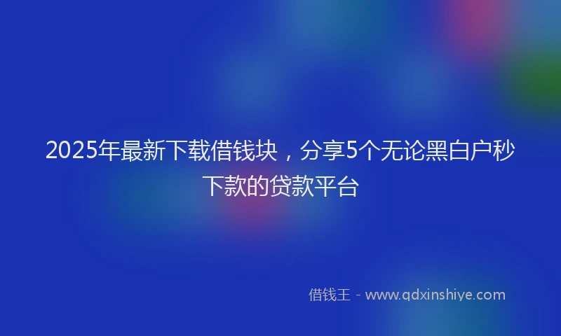 2025年最新下载借钱块，分享5个无论黑白户秒下款的贷款平台