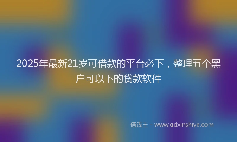 2025年最新21岁可借款的平台必下，整理五个黑户可以下的贷款软件