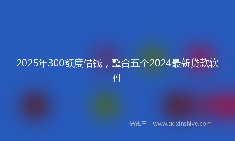 2025年300额度借钱，整合五个2024最新贷款软件