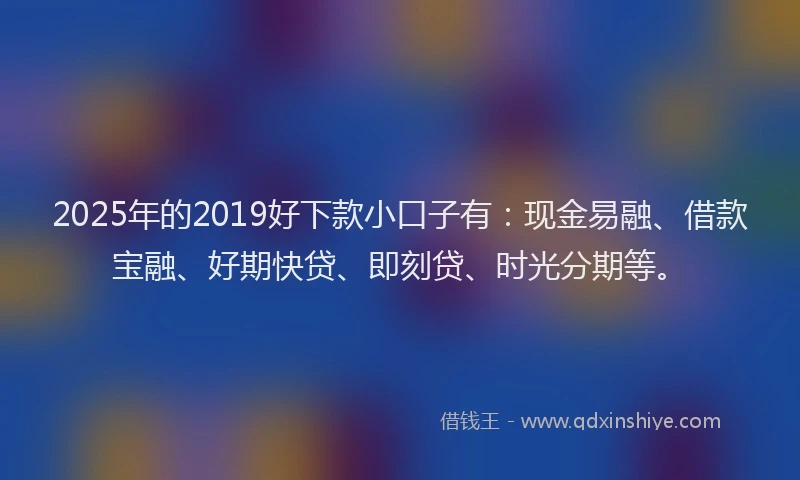 2025年的2019好下款小口子有：现金易融、借款宝融、好期快贷、即刻贷、时光分期等。