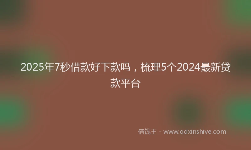 2025年7秒借款好下款吗，梳理5个2024最新贷款平台